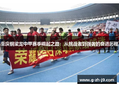 重庆铜梁龙中甲赛季崛起之路：从挑战者到强者的奋进历程