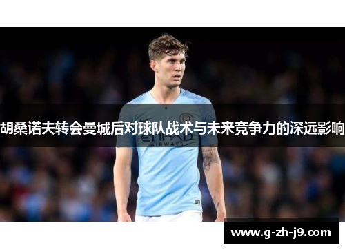 胡桑诺夫转会曼城后对球队战术与未来竞争力的深远影响