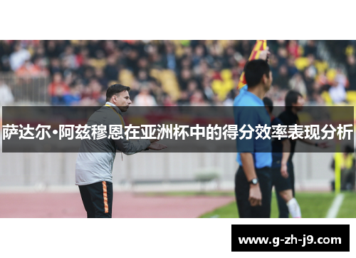萨达尔·阿兹穆恩在亚洲杯中的得分效率表现分析 萨达尔·阿兹穆恩在亚洲杯中的得分效率表现分析