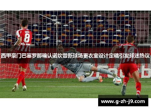 西甲豪门巴塞罗那确认诺坎普新球场更衣室设计定稿引发球迷热议
