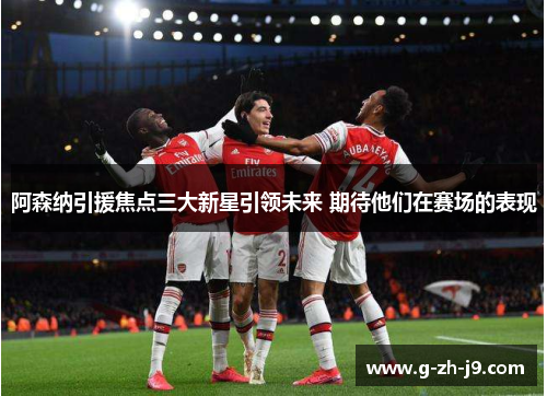 阿森纳引援焦点三大新星引领未来 期待他们在赛场的表现