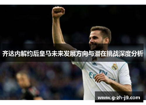 齐达内解约后皇马未来发展方向与潜在挑战深度分析